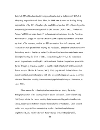 that while 54% of teachers taught ELLs or culturally diverse students, only 20% felt
adequately prepared to teach them. Thus, the 1999-2000 Schools and Staffing Survey
indicated that of the 41% of teachers who taught ELLs, less than 13% of them clocked in
more than eight hours of training related to ELL students (NCES, 2002). Menken and
Antunez’s (2001) surveyed about 417 higher education institutions from the American
Association of Colleges for Teacher Education (AACTE) and indicated that fewer than
one in six of the programs required any ELL preparation from both elementary and
secondary teachers prior to them entering the classrooms. The report further emphasized
that training teachers for diverse, native-English speaking is misinterpreted as the same
training for meeting the needs of ELLs. More alarming, however, is the literature on
teacher preparation for teaching ELLs which showed that few changes have occurred in
the last 25 years in preparing teachers to meet the needs of culturally and linguistically
diverse students (Hollins & Guzman, 2005). Emerging research further indicates that
mainstream teachers are ill-prepared with little access in both pre-service and in-service
education focused on teaching this underserved population (Ballantyne, Sanderman, &
Levy, 2008).
Other reasons for evaluating teacher preparation are largely due to the
demographic nature of the teaching force of teacher candidates. Zumwalt and Craig
(2005) reported that the current teaching force is dominated by predominately white,
female, middle-class students who come from suburban or rural areas. Other research
studies have suggested that many of these teachers live in culturally isolated
neighborhoods, and exhibit behaviors that are typical of their life experiences,
	
  

	
  

11

 