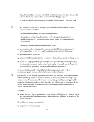 be collected, and the frequency with which it will be collected. For these subjects, the
amount drawn may not exceed the lesser of 50 ml or 3 ml per kg in an
8 week period and collection may not occur more frequently than 2 times per week.

(3) Prospective collection of biological specimens for research purposes by Noninvasive means. Examples:
(a) hair and nail clippings in a non-disfiguring manner;
(b) deciduous teeth at time of exfoliation or if routine patient care indicates a
need for extraction; (c) permanent teeth if routine patient care indicates a need
for extraction;
(d) excreta and external secretions (including sweat);
(e) uncannulated saliva collected either in an un-stimulated fashion or stimulated by
chewing gumbase or wax or by applying a dilute citric solution to the tongue;
(f) placenta removed at delivery;
(g) amniotic fluid obtained at the time of rupture of the membrane prior to or during labor;
(h) supra- and subgingival dental plaque and calculus, provided the collection procedure
is not more invasive than routine prophylactic scaling of the teeth and the Process is
accomplished in accordance with accepted prophylactic techniques;
(i) mucosal and skin cells collected by buccal scraping or swab, skin swab, or
mouth washings; (j) sputum collected after saline mist nebulization.
(4) Collection of data through noninvasive procedures (not involving general anesthesia or
sedation) routinely employed in clinical practice, excluding procedures involving x-rays
or microwaves. Where medical devices are employed, they must be cleared/approved for
marketing. (Studies intended to evaluate the safety and effectiveness of the medical device
are not generally eligible for expedited review, including studies of cleared medical
devices for new indications).
Examples:
(a) physical sensors that are applied either to the surface of the body or at a distance and do
not involve input of significant amounts of energy into the subject or an invasion of the
subject's privacy;
(b) weighing or testing sensory acuity:
(c) magnetic resonance imaging;
	
  

	
  

191

 