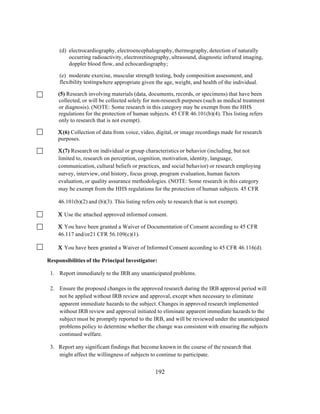 (d) electrocardiography, electroencephalography, thermography, detection of naturally
occurring radioactivity, electroretinography, ultrasound, diagnostic infrared imaging,
doppler blood flow, and echocardiography;
(e) moderate exercise, muscular strength testing, body composition assessment, and
flexibility testingwhere appropriate given the age, weight, and health of the individual.
(5) Research involving materials (data, documents, records, or specimens) that have been
collected, or will be collected solely for non-research purposes (such as medical treatment
or diagnosis). (NOTE: Some research in this category may be exempt from the HHS
regulations for the protection of human subjects. 45 CFR 46.101(b)(4). This listing refers
only to research that is not exempt).
Χ(6) Collection of data from voice, video, digital, or image recordings made for research
purposes.

x	
  

Χ(7) Research on individual or group characteristics or behavior (including, but not
limited to, research on perception, cognition, motivation, identity, language,
communication, cultural beliefs or practices, and social behavior) or research employing
survey, interview, oral history, focus group, program evaluation, human factors
evaluation, or quality assurance methodologies. (NOTE: Some research in this category
may be exempt from the HHS regulations for the protection of human subjects. 45 CFR
46.101(b)(2) and (b)(3). This listing refers only to research that is not exempt).
Χ Use the attached approved informed consent.
Χ You have been granted a Waiver of Documentation of Consent according to 45 CFR
46.117 and/or21 CFR 56.109(c)(1).
Χ You have been granted a Waiver of Informed Consent according to 45 CFR 46.116(d).
Responsibilities of the Principal Investigator:
1. Report immediately to the IRB any unanticipated problems.
2. Ensure the proposed changes in the approved research during the IRB approval period will
not be applied without IRB review and approval, except when necessary to eliminate
apparent immediate hazards to the subject. Changes in approved research implemented
without IRB review and approval initiated to eliminate apparent immediate hazards to the
subject must be promptly reported to the IRB, and will be reviewed under the unanticipated
problems policy to determine whether the change was consistent with ensuring the subjects
continued welfare.
3. Report any significant findings that become known in the course of the research that
might affect the willingness of subjects to continue to participate.
	
  

	
  

192

 