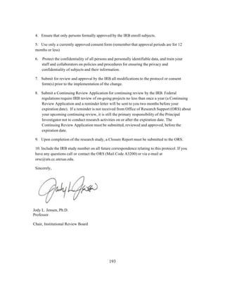 4. Ensure that only persons formally approved by the IRB enroll subjects.
5. Use only a currently approved consent form (remember that approval periods are for 12
months or less)
6.

Protect the confidentiality of all persons and personally identifiable data, and train your
staff and collaborators on policies and procedures for ensuring the privacy and
confidentiality of subjects and their information.

7. Submit for review and approval by the IRB all modifications to the protocol or consent
form(s) prior to the implementation of the change.
8. Submit a Continuing Review Application for continuing review by the IRB. Federal
regulations require IRB review of on-going projects no less than once a year (a Continuing
Review Application and a reminder letter will be sent to you two months before your
expiration date). If a reminder is not received from Office of Research Support (ORS) about
your upcoming continuing review, it is still the primary responsibility of the Principal
Investigator not to conduct research activities on or after the expiration date. The
Continuing Review Application must be submitted, reviewed and approved, before the
expiration date.
9. Upon completion of the research study, a Closure Report must be submitted to the ORS.
10. Include the IRB study number on all future correspondence relating to this protocol. If you
have any questions call or contact the ORS (Mail Code A3200) or via e-mail at
orsc@uts.cc.utexas.edu.
Sincerely,

Jody L. Jensen, Ph.D.
Professor
Chair, Institutional Review Board

	
  

	
  

193

 