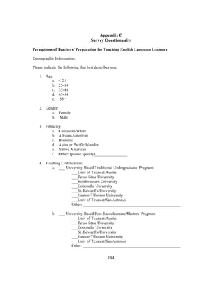 Appendix C
Survey Questionnaire
Perceptions of Teachers’ Preparation for Teaching English Language Learners
Demographic Information:
Please indicate the following that best describes you.
1. Age:
a.
b.
c.
d.
e.

< 25
25-34
35-44
45-54
55+

2. Gender:
a. Female
b. Male
3. Ethnicity:
a. Caucasian/White
b. African-American
c. Hispanic
d. Asian or Pacific Islander
e. Native American
f. Other: (please specify)________________
4. Teaching Certification:
a. ___ University-Based Traditional Undergraduate Program:
___Univ of Texas at Austin
___Texas State University
___Southwestern University
___Concordia University
___St. Edward’s University
___Huston-Tillotson University
___Univ of Texas at San Antonio
Other: _________________________________________________
b. ___ University-Based Post-Baccalaureate/Masters Program:
___Univ of Texas at Austin
___Texas State University
___Concordia University
___St. Edward’s University
___Huston-Tillotson University
___Univ of Texas at San Antonio
Other: _________________________________________________
	
  

	
  

194

 