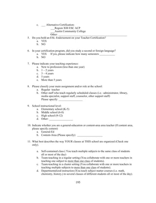 c. ___ Alternative Certification:
___Region XIII ESC ACP
___Austin Community College
Other: _________________________________________________
5. Do you hold an ESL Endorsement on your Teacher Certification?
a. YES
b. NO
6. In your certification program, did you study a second or foreign language?
a. YES If yes, please indicate how many semesters ___________
b. NO
7. Please indicate your teaching experience:
a. New to profession (less than one year)
b. 1 – 2 years
c. 3 – 4 years
d. 5 years
e. More than 5 years
8. Please classify your main assignment and/or role at the school:
a. Regular teacher
b. Other staff who teach regularly scheduled classes (i.e.: administrator, library,
media specialist, support staff, counselor, other support staff)
Please specify: _________________
9. School instructional level:
a. Elementary school (K-5)
b. Middle school (6-8)
c. High school (9-12)
d. Other: _________________
10. Indicate whether you are a general-education or content-area area teacher (If content area,
please specify content)
a. General-Ed
b. Content-Area (Please specify): __________________
11. What best describes the way YOUR classes at THIS school are organized (Check one
only).
a. Self-contained class ( You teach multiple subjects to the same class of students
all or most of the day)
b. Team-teaching in a regular setting (You collaborate with one or more teachers in
teaching one subject to more than one class of students).
c. Team-teaching in a cluster setting (You collaborate with one or more teachers in
teaching multiple subjects to more than one class of students).
d. Departmentalized instruction (You teach subject matter courses (i.e. math,
chemistry, history,) to several classes of different students all or most of the day).
	
  

	
  

195

 