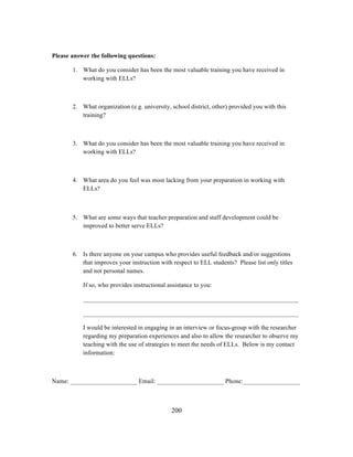 Please answer the following questions:
1. What do you consider has been the most valuable training you have received in
working with ELLs?

2. What organization (e.g. university, school district, other) provided you with this
training?

3. What do you consider has been the most valuable training you have received in
working with ELLs?

4. What area do you feel was most lacking from your preparation in working with
ELLs?
	
  
5. What are some ways that teacher preparation and staff development could be
improved to better serve ELLs?

6. Is there anyone on your campus who provides useful feedback and/or suggestions
that improves your instruction with respect to ELL students? Please list only titles
and not personal names.
If so, who provides instructional assistance to you:
____________________________________________________________________
____________________________________________________________________
I would be interested in engaging in an interview or focus-group with the researcher
regarding my preparation experiences and also to allow the researcher to observe my
teaching with the use of strategies to meet the needs of ELLs. Below is my contact
information:

Name: _____________________ Email: _____________________ Phone:__________________

	
  

	
  

200

 