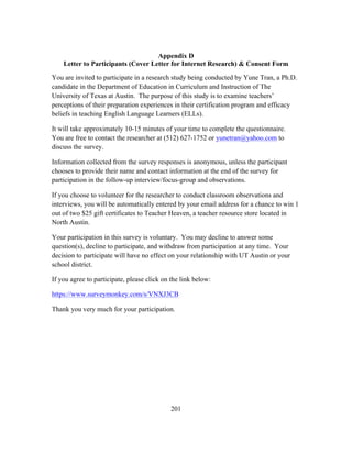 Appendix D
Letter to Participants (Cover Letter for Internet Research) & Consent Form
You are invited to participate in a research study being conducted by Yune Tran, a Ph.D.
candidate in the Department of Education in Curriculum and Instruction of The
University of Texas at Austin. The purpose of this study is to examine teachers’
perceptions of their preparation experiences in their certification program and efficacy
beliefs in teaching English Language Learners (ELLs).
It will take approximately 10-15 minutes of your time to complete the questionnaire.
You are free to contact the researcher at (512) 627-1752 or yunetran@yahoo.com to
discuss the survey.
Information collected from the survey responses is anonymous, unless the participant
chooses to provide their name and contact information at the end of the survey for
participation in the follow-up interview/focus-group and observations.
If you choose to volunteer for the researcher to conduct classroom observations and
interviews, you will be automatically entered by your email address for a chance to win 1
out of two $25 gift certificates to Teacher Heaven, a teacher resource store located in
North Austin.
Your participation in this survey is voluntary. You may decline to answer some
question(s), decline to participate, and withdraw from participation at any time. Your
decision to participate will have no effect on your relationship with UT Austin or your
school district.
If you agree to participate, please click on the link below:
https://www.surveymonkey.com/s/VNXJ3CB
Thank you very much for your participation.

	
  

	
  

201

 