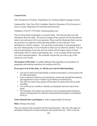 Consent Form
Title: Perceptions of Teachers’ Preparedness for Teaching English Language Learners
Conducted By: Yune Tran, Ph.D. Candidate, School of Education of The University of
Texas at Austin: Department of Curriculum and Instruction
Telephone: (512) 627-1752 Email: yunetran@yahoo.com
You are being asked to participate in a research study. This form provides you with
information about the study. The person in charge of this research will also describe this
study to you and answer all of your questions. Please read the information below and ask
any questions you might have before deciding whether or not to take part. Your
participation is entirely voluntary. You can refuse to participate or stop participating at
any time without penalty or loss of benefits to which you are otherwise entitled. You can
stop your participation at any time and your refusal will not impact current or future
relationships with UT Austin or participating sites. To do so simply tell the researcher
you wish to stop participation. The researcher will provide you with a copy of this
consent for your records.
The purpose of this study is to gather additional data regarding your perceptions of
preparation and teaching experiences for working with ELLs.
If you agree to be in this study, we will ask you to do the following things:
•
•
•
•
•

You may be interviewed individually or asked to participate in a focus-group with
4-6 other participants.
Answer questions related to your experiences, coursework and staff development,
and suggestions on ways to improve your abilities in teaching ELLs.
The interview and/or focus-group will last about 20 minutes and will use audio
recording.
You will be given a number to identify you during the interview and/or focus
group.
The researcher will conduct one classroom visit of each participant teaching to
observe teaching behaviors related to researched-based strategies recommended
for ELLs.

Total estimated time to participate in study is approximately 20 minutes.
Risks of being in the study:
There are minimal risks associated with this research project. One risk is the aspect of
participants being tired or restless during the focus group interview. There is also the
	
  

	
  

202

 