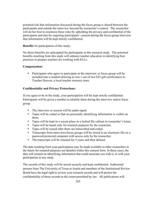 potential risk that information discussed during the focus group is shared between the
participants and outside the interview beyond the researcher’s control. The researcher
will do her best to minimize these risks by upholding the privacy and confidential of the
participants and also by requiring participants’ consent during the focus-group interview
that information will be kept strictly confidential.
Benefits for participation of this study:
No direct benefits are anticipated for participants in this research study. The potential
benefits resulting from this study will enhance teacher education in identifying best
practices to prepare teachers for working with ELLs.
Compensation:
•

Participants who agree to participate in the interview or focus-group will be
included into a random drawing to win 1 out of two $25 gift certificate(s) to
Teacher Heaven, a local teacher resource store.

Confidentiality and Privacy Protections:
If you agree to be in the study, your participation will be kept strictly confidential.
Participants will be given a number to identify them during the interview and/or focus
group.
•
•
•
•
•
•
•

The interview or session will be audio taped.
Tapes will be coded so that no personally identifying information is visible on
them.
Tapes will be kept in a secure place in a locked file cabinet in researcher’s home.
Tapes will be heard only for research purposes by the researcher.
Tapes will be erased after there are transcribed and coded.
Transcripts from interviews/focus groups will be stored in an electronic file on a
password protected computer with access only by the researcher.
The transcripts will be retained for 5 years and then deleted.

The data resulting from your participation may be made available to other researchers in
the future for research purposes not detailed within this consent form. In these cases, the
data will contain no identifying information that could associate you with it, or with your
participation in any study.
The records of this study will be stored securely and kept confidential. Authorized
persons from The University of Texas at Austin and members of the Institutional Review
Board have the legal right to review your research records and will protect the
confidentiality of those records to the extent permitted by law. All publications will
	
  

	
  

203

 