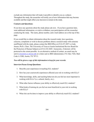 exclude any information that will make it possible to identify you as a subject.
Throughout the study, the researcher will notify you of new information that may become
available and that might affect your decision to remain in the study.
Contacts and Questions:
If you have any questions about the study please ask now. If you have questions later,
want additional information, or wish to withdraw your participation call the researcher
conducting the study. The name, phone number, and e-mail address are at the top of this
page.
If you would like to obtain information about the research study, have questions,
concerns, complaints or wish to discuss problems about a research study with someone
unaffiliated with the study, please contact the IRB Office at (512) 471-8871 or Jody
Jensen, Ph.D., Chair, The University of Texas at Austin Institutional Review Board for
the Protection of Human Subjects at (512) 232-2685. Anonymity, if desired, will be
protected to the extent possible. As an alternative method of contact, an email may be
sent to orsc@uts.cc.utexas.edu or a letter sent to IRB Administrator, P.O. Box 7426, Mail
Code A 3200, Austin, TX 78713.
You will be given a copy of this information to keep for your records.
Interview/Focus Group Questions:
1. Describe your experiences in teaching ELL students?
2. How has your coursework experiences affected your role in working with ELLs?
3. What knowledge, skills, and teaching behaviors do you feel are most important in
working with ELLs? (i.e. cultural, family, etc.).
4. What other factors influence your ability to effectively teach ELL students?
5. What kinds of training do you feel are most beneficial to your role in working
with ELLs?
6. What else can be done to improve your ability to effectively teach ELL students?

	
  

	
  

204

 