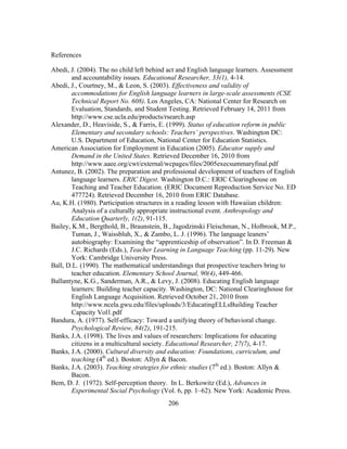 References
Abedi, J. (2004). The no child left behind act and English language learners. Assessment
and accountability issues. Educational Researcher, 33(1), 4-14.
Abedi, J., Courtney, M., & Leon, S. (2003). Effectiveness and validity of
accommodations for English language learners in large-scale assessments (CSE
Technical Report No. 608). Los Angeles, CA: National Center for Research on
Evaluation, Standards, and Student Testing. Retrieved February 14, 2011 from
http://www.cse.ucla.edu/products/rsearch.asp
Alexander, D., Heaviside, S., & Farris, E. (1999). Status of education reform in public
Elementary and secondary schools: Teachers’ perspectives. Washington DC:
U.S. Department of Education, National Center for Education Statistics.
American Association for Employment in Education (2005). Educator supply and
Demand in the United States. Retrieved December 16, 2010 from
http://www.aaee.org/cwt/external/wcpages/files/2005execsummaryfinal.pdf
Antunez, B. (2002). The preparation and professional development of teachers of English
language learners. ERIC Digest. Washington D.C.: ERIC Clearinghouse on
Teaching and Teacher Education. (ERIC Document Reproduction Service No. ED
477724). Retrieved December 16, 2010 from ERIC Database.
Au, K.H. (1980). Participation structures in a reading lesson with Hawaiian children:
Analysis of a culturally appropriate instructional event. Anthropology and
Education Quarterly, 1(2), 91-115.
Bailey, K.M., Bergthold, B., Braunstein, B., Jagodzinski Fleischman, N., Holbrook, M.P.,
Tuman, J., Waissbluh, X., & Zambo, L. J. (1996). The language leaners’
autobiography: Examining the “apprenticeship of observation”. In D. Freeman &
J.C. Richards (Eds.), Teacher Learning in Language Teaching (pp. 11-29). New
York: Cambridge University Press.
Ball, D.L. (1990). The mathematical understandings that prospective teachers bring to
teacher education. Elementary School Journal, 90(4), 449-466.
Ballantyne, K.G., Sanderman, A.R., & Levy, J. (2008). Educating English language
learners: Building teacher capacity. Washington, DC: National Clearinghouse for
English Language Acquisition. Retrieved October 21, 2010 from
http://www.ncela.gwu.edu/files/uploads/3/EducatingELLsBuilding Teacher
Capacity Vol1.pdf
Bandura, A. (1977). Self-efficacy: Toward a unifying theory of behavioral change.
Psychological Review, 84(2), 191-215.
Banks, J.A. (1998). The lives and values of researchers: Implications for educating
citizens in a multicultural society. Educational Researcher, 27(7), 4-17.
Banks, J.A. (2000). Cultural diversity and education: Foundations, curriculum, and
teaching (4th ed.). Boston: Allyn & Bacon.
Banks, J.A. (2003). Teaching strategies for ethnic studies (7th ed.). Boston: Allyn &
Bacon.
Bem, D. J. (1972). Self-perception theory. In L. Berkowitz (Ed.), Advances in
Experimental Social Psychology (Vol. 6, pp. 1–62). New York: Academic Press.
	
  

	
  

206

 