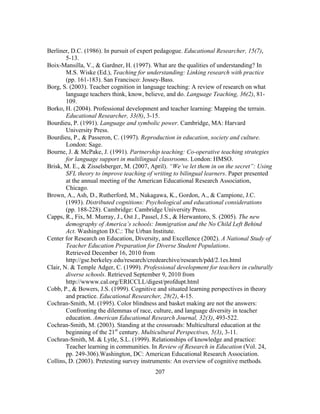 Berliner, D.C. (1986). In pursuit of expert pedagogue. Educational Researcher, 15(7),
5-13.
Boix-Mansilla, V., & Gardner, H. (1997). What are the qualities of understanding? In
M.S. Wiske (Ed.), Teaching for understanding: Linking research with practice
(pp. 161-183). San Francisco: Jossey-Bass.
Borg, S. (2003). Teacher cognition in language teaching: A review of research on what
language teachers think, know, believe, and do. Language Teaching, 36(2), 81109.
Borko, H. (2004). Professional development and teacher learning: Mapping the terrain.
Educational Researcher, 33(8), 3-15.
Bourdieu, P. (1991). Language and symbolic power. Cambridge, MA: Harvard
University Press.
Bourdieu, P., & Passeron, C. (1997). Reproduction in education, society and culture.
London: Sage.
Bourne, J. & McPake, J. (1991). Partnership teaching: Co-operative teaching strategies
for language support in multilingual classrooms. London: HMSO.
Brisk, M. E., & Zisselsberger, M. (2007, April). “We’ve let them in on the secret”: Using
SFL theory to improve teaching of writing to bilingual learners. Paper presented
at the annual meeting of the American Educational Research Association,
Chicago.
Brown, A., Ash, D., Rutherford, M., Nakagawa, K., Gordon, A., & Campione, J.C.
(1993). Distributed cognitions: Psychological and educational considerations
(pp. 188-228). Cambridge: Cambridge University Press.
Capps, R., Fix, M. Murray, J., Ost J., Passel, J.S., & Herwantoro, S. (2005). The new
demography of America’s schools: Immigration and the No Child Left Behind
Act. Washington D.C.: The Urban Institute.
Center for Research on Education, Diversity, and Excellence (2002). A National Study of
Teacher Education Preparation for Diverse Student Populations.
Retrieved December 16, 2010 from
http://gse.berkeley.edu/research/credearchive/research/pdd/2.1es.html
Clair, N. & Temple Adger, C. (1999). Professional development for teachers in culturally
diverse schools. Retrieved September 9, 2010 from
http://wwww.cal.org/ERICCLL/digest/profdupt.html
Cobb, P., & Bowers, J.S. (1999). Cognitive and situated learning perspectives in theory
and practice. Educational Researcher, 28(2), 4-15.
Cochran-Smith, M. (1995). Color blindness and basket making are not the answers:
Confronting the dilemmas of race, culture, and language diversity in teacher
education. American Educational Research Journal, 32(3), 493-522.
Cochran-Smith, M. (2003). Standing at the crossroads: Multicultural education at the
beginning of the 21st century. Multicultural Perspectives, 5(3), 3-11.
Cochran-Smith, M. & Lytle, S.L. (1999). Relationships of knowledge and practice:
Teacher learning in communities. In Review of Research in Education (Vol. 24,
pp. 249-306).Washington, DC: American Educational Research Association.
Collins, D. (2003). Pretesting survey instruments: An overview of cognitive methods.
	
  

	
  

207

 