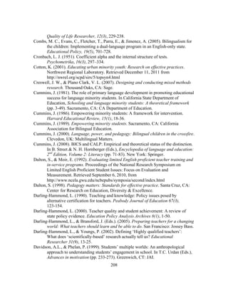 Quality of Life Researcher, 12(3), 229-238.
Combs, M. C., Evans, C., Fletcher, T., Parra, E., & Jimenez, A. (2005). Bilingualism for
the children: Implementing a dual-language program in an English-only state.
Educational Policy, 19(5), 701-728.
Cronbach, L. J. (1951). Coefficient alpha and the internal structure of tests.
Psychometrika, 16(3), 297–334.
Cotton, K. (2001). Educating urban minority youth: Research on effective practices.
Northwest Regional Laboratory. Retrieved December 11, 2011 from
http://nwrel.org/scpd/sirs/5/topsyn4.html
Creswell, J. W., & Plano Clark, V. L. (2007). Designing and conducting mixed methods
research. Thousand Oaks, CA: Sage.
Cummins, J. (1981). The role of primary language development in promoting educational
success for language minority students. In California State Department of
Education, Schooling and language minority students: A theoretical framework
(pp. 3-49). Sacramento, CA: CA Department of Education.
Cummins, J. (1986). Empowering minority students: A framework for intervention.
Harvard Educational Review, 15(1), 18-36.
Cummins, J. (1989). Empowering minority students. Sacramento, CA: California
Association for Bilingual Education.
Cummins, J. (2000). Language, power, and pedagogy: Bilingual children in the crossfire.
Clevedon, UK: Multilingual Matters.
Cummins, J. (2008). BICS and CALP: Empirical and theoretical status of the distinction.
In B. Street & N. H. Hornberger (Eds.), Encyclopedia of language and education:
2nd Edition, Volume 2: Literacy (pp. 71-83). New York: Springer.
Dalton, S., & Moir, E. (1992). Evaluating limited English proficient teacher training and
in-service programs. Proceedings of the National Research Symposium on
Limited English Proficient Student Issues: Focus on Evaluation and
Measurement. Retrieved September 6, 2010, from
http://www.ncela.gwu.edu/ncbepubs/symposia/second/index.html
Dalton, S. (1998). Pedagogy matters: Standards for effective practice. Santa Cruz, CA:
Center for Research on Education, Diversity & Excellence.
Darling-Hammond, L. (1990). Teaching and knowledge: Policy issues posed by
alternative certification for teachers. Peabody Journal of Education 67(3),
123-154.
Darling-Hammond, L. (2000). Teacher quality and student achievement: A review of
state policy evidence. Education Policy Analysis Archives 8(1), 1-50.
Darling-Hammond, L., & Bransford, J. (Eds.). (2005). Preparing teachers for a changing
world: What teachers should learn and be able to do. San Francisco: Jossey Bass.
Darling-Hammond, L., & Youngs, P. (2002). Defining ‘Highly qualified teachers’:
What does ‘scientifically-based’ research actually tell us? Educational
Researcher 31(9), 13-25.
Davidson, A.L., & Phelan, P. (1999). Students’ multiple worlds: An anthropological
approach to understanding students’ engagement in school. In T.C. Urdan (Eds.),
Advances in motivation (pp. 233-273). Greenwich, CT: JAI.
	
  

	
  

208

 