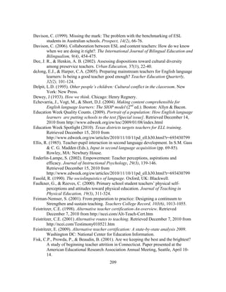 Davison, C. (1999). Missing the mark: The problem with the benchmarking of ESL
students in Australian schools. Prospect, 14(2), 66-76.
Davison, C. (2006). Collaboration between ESL and content teachers: How do we know
when we are doing it right?. The International Journal of Bilingual Education and
Bilingualism, 9(4), 454-475.
Dee, J. R., & Henkin, A. B. (2002). Assessing dispositions toward cultural diversity
among preservice teachers. Urban Education, 37(1), 22-40.
deJong, E.J., & Harper, C.A. (2005). Preparing mainstream teachers for English language
learners: Is being a good teacher good enough? Teacher Education Quarterly,
32(2), 101-124.
Delpit, L.D. (1995). Other people’s children: Cultural conflict in the classroom. New
York: New Press.
Dewey, J (1933). How we think. Chicago: Henry Regnery.
Echevarria, J., Vogt, M., & Short, D.J. (2004). Making content comprehensible for
English language learners: The SIOP model (2nd ed.). Boston: Allyn & Bacon.
Education Week Quality Counts. (2009). Portrait of a population: How English language
learners are putting schools to the test [Special issue]. Retrieved December 14,
2010 from http://www.edweek.org/ew/toc/2009/01/08/index.html
Education Week Spotlight (2010). Texas districts targets teachers for ELL training.
Retrieved December 15, 2010 from
http://www.edweek.org/ew/articles/2010/11/10/11pd_ell.h30.html?r=693430799	
  
Ellis, R. (1985). Teacher-pupil interaction in second language development. In S.M. Gass
& C. G. Madden (Eds.), Input in second language acquisition (pp. 69-85).
Rowley, MA: Newbury House.
Enderlin-Lampe, S. (2002). Empowerment: Teacher perceptions, aspirations and
efficacy. Journal of Instructional Psychology, 29(3), 139-146.
Retrieved December 15, 2010 from
http://www.edweek.org/ew/articles/2010/11/10/11pd_ell.h30.html?r=693430799
Fasold, R. (1990). The sociolinguistics of language. Oxford, UK: Blackwell.
Faulkner, G., & Reeves, C. (2000). Primary school student teachers’ physical selfperceptions and attitudes toward physical education. Journal of Teaching in
Physical Education, 19(3), 311-324.
Feiman-Nemser, S. (2001). From preparation to practice: Designing a continuum to
Strengthen and sustain teaching. Teachers College Record, 103(6), 1013-1055.
Feistritzer, C.E. (1998). Alternative teacher certification-An overview. Retrieved
December 7, 2010 from http://ncei.com/Alt-Teach-Cert.htm
Feistritzer, C.E. (2001) Alternative routes to teaching. Retrieved December 7, 2010 from
http://ncei.com/Testimony010521.htm
Feistritzer, E. (2009). Alternative teacher certification: A state-by-state analysis 2009.
Washington DC: National Center for Education Information.
Fisk, C.P., Prowda, P., & Beaudin, B. (2001). Are we keeping the best and the brightest?
A study of beginning teacher attrition in Connecticut. Paper presented at the
American Educational Research Association Annual Meeting, Seattle, April 1014.
	
  

	
  

209

 