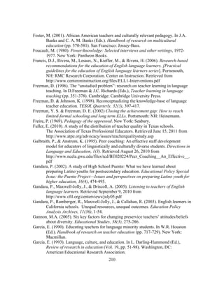 Foster, M. (2001). African American teachers and culturally relevant pedagogy. In J.A.
Banks and C. A. M. Banks (Eds.). Handbook of research on multicultural
education (pp. 570-581). San Francisco: Jossey-Bass.
Foucault, M. (1980). Power/knowledge: Selected interviews and other writings, 19721977. New York: Pantheon Books.
Francis, D.J., Rivera, M., Lesaux, N., Kieffer, M., & Rivera, H. (2006). Research-based
recommendations for the education of English language learners. [Practical
guidelines for the education of English language learners series]. Portsmouth,
NH: RMC Research Corporation. Center on Instruction. Retrieved from
http://www.centeroninstruction.org/files/ELL1-Interventions.pdf
Freeman, D. (1996). The “unstudied problem”: research on teacher learning in language
teaching. In D.Freeman & J.C. Richards (Eds.), Teacher learning in language
teaching (pp. 351-378). Cambridge: Cambridge University Press.
Freeman, D. & Johnson, K. (1998). Reconceptualizing the knowledge-base of language
teacher education. TESOL Quarterly, 32(3), 397-417.
Freeman, Y. S. & Freeman, D. E. (2002) Closing the achievement gap: How to reach
limited-formal schooling and long term ELLs. Portsmouth: NH: Heinemann.
Freire, P. (1969). Pedagogy of the oppressed. New York: Seabury.
Fuller, E. (2010). A study of the distribution of teacher quality in Texas schools.
The Association of Texas Professional Educators. Retrieved June 15, 2011 from
http://www.atpe.org/advocacy/issues/teacherqualitystudy.asp
Galbraith, P., & Anstrom, K. (1995). Peer coaching: An effective staff development
model for educators of linguistically and culturally diverse students. Directions in
Language and Education, 1(3). Retrieved August 26, 2010 from
http://www.ncela.gwu.edu/files/rcd/BE020224/Peer_Coaching__An_Effective__.
pdf
Gandara, P. (2002). A study of High School Puente: What we have learned about
preparing Latino youths for postsecondary education. Educational Policy Special
Issue: the Puente Project—Issues and perspectives on preparing Latino youth for
higher education, 16(4), 474-495.
Gandara, P., Maxwell-Jolly, J., & Driscoll, A. (2005). Listening to teachers of English
language learners. Retrieved September 9, 2010 from
http://www.cftl.org/centerviews/july05.pdf
Gandara, P., Rumberger, R., Maxwell-Jolly, J., & Callahan, R. (2003). English learners in
California schools. Unequal resources, unequal outcomes. Education Policy
Analysis Archives, 11(36), 1-54.
Gannon, M.A. (2005). Six key factors for changing preservice teachers’ attitudes/beliefs
about diversity. Educational Studies, 38(3), 275-286.
Garcia, E. (1990). Educating teachers for language minority students. In W.R. Houston
(Ed.). Handbook of research on teacher education (pp. 717-729). New York:
Macmillan.
Garcia, E. (1993). Language, culture, and education. In L. Darling-Hammond (Ed.),
Review of research in education (Vol. 19, pp. 51-98). Washington, DC:
American Educational Research Association.
	
  

	
  

210

 