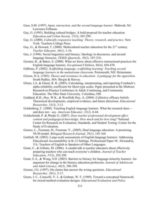 Gass, S.M. (1997). Input, interaction, and the second language learner. Mahwah, NJ:
Lawrence Erlbaum.
Gay, G. (1993). Building cultural bridges: A bold proposal for teacher education.
Education and Urban Society, 25(3), 285-299.
Gay, G. (2000). Culturally responsive teaching: Theory, research, and practice. New
York: Teachers College Press.
Gay, G., & Howard, T. (2000). Multicultural teacher education for the 21st century.
Teacher Educator, 36(1), 1-16.
Gee, J. (1996). Social linguistics and literacy: Ideology in discourses, and second
language literacies. TESOL Quarterly, 39(2), 187-210..
Gersten, R., & Baker, S. (2000). What we know about effective instructional practices for
English-language learners. Exceptional Children, 66(4), 454-470.
Gibbons, P. (2002). Scaffolding language, scaffolding learning: Teaching second
language learners in the mainstream classroom. Portsmouth, NH: Heinemann.
Giroux, H.A. (1983). Theory and resistance in education: A pedagogy for the opposition.
South Hadley, MA: Bergin & Harvey.
Gliem, J.A. & Gliem, R. R. (2003). Calculating, interpretating, and reporting Cronbach’s
alpha reliability coefficient for likert-type scales. Paper presented at the Midwest
Research-to-Practice Conference in Adult, Continuing, and Community
Education. The Ohio State University. Columbus, OH.
Goddard, R.D., Hoy, W.K., & Woolfolk Hoy, A. (2004). Collective efficacy beliefs:
Theoretical developments, empirical evidence, and future directions. Educational
Researcher, 33(3), 3-13.
Goldenberg, C. (2008). Teaching English language learners. What the research does—
and does not—say. American Educator, 32(2), 8-44.
Goldschmidt, P. & Phelps G. (2007). Does teacher professional development affect
content and pedagogical knowledge: How much and for how long? National
Center for Research on Evaluation, Standards, and Student Testing: Center for the
Study of Evaluation.
Gomez, L., Freeman, D., Freeman, Y., (2005), Dual language education: A promising
50-50 model. Bilingual Research Journal, 29(1), 145-164.
Gottlieb, M. (2003). Large-scale assessments of English-language learners: Addressing
Educational Accountability in K-12 Settings. Professional Paper #6. Alexandria,
VA: Teachers of English to Speakers of Other Languages.
Grant, C., & Gillette, M. (2006). A candid talk to teacher educators about effectively
preparing teachers who can teach everyone’s children. Journal of Teacher
Education, 57(3), 292-299.
Grant, E.A., & Wong, S.D. (2003). Barriers to literacy for language-minority learners: An
argument for change in the literacy education profession. Journal of Adolescent
and Adult Literacy, 46(5), 386-394.
Greeno, J.G. (1997). On claims that answer the wrong questions. Educational
Researcher, 26(1), 5-17.
Green, J. C., Caracelli, V. J., & Graham, W. F. (1989). Toward a conceptual framework
for mixed-method evaluation designs. Educational Evaluation and Policy
	
  

	
  

211

 