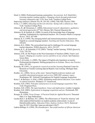 Hord, S. (2004). Professional learning communities: An overview. In S. Hord (Ed.),
Learning together leading together: Changing schools through professional
learning communities (pp. 5-19). New York: Teachers College Press.
Improving America’s Schools Act, PL 103-382. (1994), Title XIII, Section 13001.
Irvine, J. J. (2003). Educating teachers for diversity: Seeing with a cultural eye. New
York: Teachers College Press.
Johnson, B., & Christensen, L. (2004). Educational research: Quantitative, qualitative,
and mixed approaches (2nd Ed.). Boston, MA: Pearson Education Inc.
Johnston, B. & Goettsch, K. (2000). In search of the knowledge base of language
teaching: Explanations by experienced teachers. The Canadian Modern Language
Review, 56(3), 437-468.
Johnson, K. E. (1994). The emerging beliefs and instructional practices of preservice
English as a second language teachers. Teaching and Teacher Education, 10(4),
439-452.
Johnson, K.E. (2006). The sociocultural turn and its challenges for second language
teacher education. TESOL Quarterly, 40(1), 235-257.
Johnson, K. E., & Golombek, P. R. (2003). “Seeing” teacher learning. TESOL Quarterly,
37(4), 729-738.
Johnson, S.M., & The Project on the Next Generation of Teachers (2004). Finders and
keepers: Helping new teachers survive and thrive in our schools. San Francisco:
Jossey-Bass.
Kaplan, S. & Leckie, A. (2009). The impact of English-only legislation on teacher
Professional development: Shifting perspectives in Arizona. Theory into Practice,
48(4), 297-303.
Kennedy, M. (1991). An agenda for research on teacher learning (National Center for
Research on Teacher Learning Special Report). East Lansing: Michigan State
University.
Kindler, A.L. (2002). Survey of the states’ limited English proficient students and
available educational programs and services 2000-2001 summary report.
Washington, DC: National Clearinghouse for English Language Acquisition.
Korn, C. & Bursztyn, A. (Eds.). (2002). Rethinking multicultural education: Case studies
in cultural transition. Westport, CT: Greenwood.
Krashen, S.D. (1982). Principles and practices in second language acquisition. New
York: Pergamon Press.
Krashen, S.D. (1985). The input hypothesis: Issues and implications. London: Longman.
Krashen, S.D. (2003). Explorations in language acquisition and use. Portsmouth, NH:
Heinemann.
Krueger, R. (1994). Focus Groups: A Practical Guide for Applied Research. Thousand
Oaks, CA: Sage Publications.
Laczko-Kerr, I. & Berliner, D.C. (2002). The effectiveness of ‘Teach for America’ and
other undercertified teachers on student academic achievement: A case of
Harmful public policy. Education Policy Analysis Archives 10(37). Retrieved
June 20, 2011 from http://epaa.asu.edu/epaa/v10n37/
Ladson-Billings, G. (1994). The dreamkeepers: Successful teachers of African American
	
  

	
  

213

 