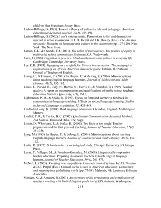 children. San Francisco: Jossey-Bass.
Ladson-Billings, G (1995). Toward a theory of culturally relevant pedagogy. American
Educational Research Journal, 32(3), 465-491.
Ladson-Billings, G. (2002). I ain’t writing nuttin: Permissions to fail and demands to
succeed in urban classrooms. In L.D. Delpit and J.K. Dowdy (Eds.), The skin that
we speak: Thoughts on language and culture in the classroom (pp. 107-120). New
York: The New Press.
Larson, C.L., & Ovando, C.J. (2001). The color of bureaucracy. The politics of equity in
multiracial school communities. Belmont, CA: Wadsworth.
Lave, J. (1988). Cognition in practice: Mind mathematics and culture in everyday life.
Cambridge: Cambridge University Press.
Lee, C.D. (1993). Signifying as a scaffold for literary interpretation: The pedagogical
Implications of an African American discourse genre. Urbana, IL: National
Council of Teachers of English.
Leung, C., & Franson, C. (2001). In Harper, C. & deJong, E. (2004). Misconceptions
about teaching English-language learners. Journal of Adolescent and Adult
Literacy, 48(2), 152-162.
Lewis, L., Parsad, B., Cary, N., Bartfai, N., Farris, E., & Smerdon, B. (1999). Teacher
quality: A report on the preparation and qualifications of public school teachers.
Education Statistics Quarterly, 1(1), 7-11.
Lightbrown, P. M., & Spada, N. (1990). Focus on form and corrective feedback in
communicative language teaching: Effects on second language learning. Studies
in Second Language Acquisition, 12, 429-448.
Lindholm-Leary, K. (2001). Dual language education. Clevedon, England: Multilingual
Matters.
Lindlof, T. R., & Taylor, B. C. (2002). Qualitative Communication Research Methods,
2nd Edition. Thousand Oaks, CA: Sage.
Liston, D., Whitcomb, J., & Borko, H. (2006). Too little or too much: Teacher
preparation and the first years of teaching, Journal of Teacher Education, 57(4),
351-358.
Long, M. (1985). In Harper, C. & deJong, E. (2004). Misconceptions about teaching
English-language learners. Journal of Adolescent and Adult Literacy, 48(2), 152162.
Lortie, D. (1975). Schoolteacher; a sociological study. Chicago: University of Chicago
Press.
Lucas, T., Villegas, M., & Freedson-Gonzalez, M. (2008). Linguistically responsive
teacher education: Preparing classroom teachers to teach English language
learners. Journal of Teacher Education, 59(4), 361-373.
McNeil, L. (2005). Creating new inequalities: Contradictions of reform. In H.S. Shapiro
& D.E. Purpel (Eds.), Critical social issues in American education: Democracy
and meaning in a globalizing world (pp. 77-88). Mahwah, NJ: Lawrence Erlbaum
Associates.
Menken, K., & Antunez, B. (2001). An overview of the preparation and certification of
teachers working with limited English proficient (LEP) students. Washington,
	
  

	
  

214

 