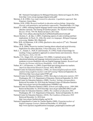 DC: National Clearinghouse for Bilingual Education. Retrieved August 20, 2010,
from http://www.ericsp.org/pages/digests/ncbe.pdf2
Merriam, S. B. (1988). Case study research in education: A qualitative approach. San
Francisco: Jossey-Bass.
Mertens, D.M. (1998). Research methods in education and psychology. Integrating
diversity with quantitative and qualitative approaches. Thousand Oaks, CA: Sage.
Meskill, C. (2005). Infusing English language learner issues throughout professional
educator curricula: The training all teachers project. The Teachers College
Record, 107(4), 739-756. Retrieved June 8, 2011 from
http://www.albany.edu/etap/faculty/CarlMeskill/publication/tcrtat.pdf
Meyers-Scotton, C., & Jake, J. (2001). Explaining aspects of code-switching and their
implications. In Nicol, J.L. (Ed), One mind, two languages. Bilingual language
processing. Malden, MA: Blackwell.
Miles, M.B., & Huberman, A.M. (1994). Qualitative data analysis (2nd ed.). Thousand
Oaks, CA: Sage.
Milner, H. R. (2006). Preservice teachers' learning about cultural and racial diversity:
Implication for urban education. Urban Education, 41(4), 343-375.
Moll, L. C., Amanti, C., Neff, D. and Gonzalez, N. (1992). Funds of knowledge for
teaching: Using a qualitative approach to connect homes and classrooms. Theory
into Practice, 31(1), 132-141.
Mueller, T.G., Singer, H.S., & Carranza, F.D. (2006). A national survey of the
educational planning and language instruction practices for students with
moderate to severe disabilities who are English language learners. Research and
Practice for Persons with Severe Disabilities, 31(3), 242-254.
Nathan, M. J., & Petrosino, A. (2003). Expert blind spot among preservice teachers.
American Educational Research Journal, 40(4), 905-928.
National Center for Education Statistics. (1996). Are limited English proficient (LEP)
students being taught by teachers with LEP training? Retrieved September 26,
2010 from http://nces.ed.gov/pubs/97907.pdf
National Center for Education Statistics. (1998). Mini-digest of education statistics 1997.
Washington, DC: U.S. Department of Education. Retrieved September 26, 2010
National Center for Education Statistics. (2000). Teachers’ feelings of preparedness.
Retrieved November 26, 2010 from the National Center of Education Statistics
http://nces.ed.gov/surveys/frss/publications/1999080/3.asp
National Center for Education Statistics (2002). Schools and staffing survey: 1999-2000.
Retrieved December 16, 2010 from http://nces.ed.gov/pubs2002/2002313.pdf
National Center for Education Statistics. (2003). The condition of education 2003.
Washington, DC: U.S. Department of Education. Retrieved September 26, 2010	
  
National Center for Education Statistics. (2010). The Condition of Education 2010
Retrieved December 16, 2010 from
http://nces.ed.gov/fastfacts/display.asp?id=96
National Comprehensive Center for Teacher Quality (2009). Preparing teachers of
English Language Learners. Retrieved December 15, 2010 from
http://www.tqsource.org/publications/issuepaper_preparingELLteachers.pdf
	
  

	
  

215

 