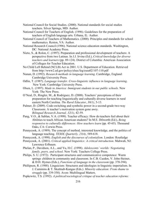 National Council for Social Studies. (2000). National standards for social studies
teachers. Silver Springs, MD: Author.
National Council for Teachers of English. (1996). Guidelines for the preparation of
teachers of English language arts. Urbana, IL: Author.
National Council of Teachers of Mathematics. (2000). Principles and standards for school
mathematics. Reston, VA: Author.
National Research Council (1996). National science education standards. Washington,
DC: National Academy Press.
Nieto, S., & Rolon, C. (1997). Preparation and professional development of teachers: A
perspective from two Latinas. In J.J. Irvine (Ed.), Critical knowledge for diverse
teachers and learners (pp. 89-124). District of Columbia: American Association
of Colleges for Teacher Education.
No Child Left Behind (NCLB) Act in 2001. U.S. Department of Education. Retrieved
from http://www2.ed.gov/policy/elsec/leg/esea02/107-110.pdf
Nunan, D. (1992). Research methods in language learning. Cambridge, England:
Cambridge University Press.
Odlin, T. (1987). Language transfer. Cross-linguistic influence in language learning.
New York: Cambridge University Press.
Olsen, L. (1997). Made in America: Immigrant students in our public schools. New
York: The New Press.
O’Neal, D., Ringler, M., & Rodriguez, D. (2008). Teachers’ perceptions of their
preparation for teaching linguistically and culturally diverse learners in rural
eastern North Carolina. The Rural Educator, 30(1), 5-13.
Palmer, D. (2009). Code-switching and symbolic power in a second-grade two-way
Classroom: A teacher’s motivation system gone awry.
Bilingual Research Journal, 32(1), 42-59.
Pang, V.O., & Sablan, V.A. (1998). Teacher efficacy: How do teachers feel about their
Abilities to teach African American students? In M.E. Dilworth (Ed.), Being
responsive to culturally differences: How teachers learn (pp. 45-65). Thousand
Oaks, CA: Corwin Press.
Pennycook, A. (1989). The concept of method, interested knowledge, and the politics of
language teaching. TESOL Quarterly, 23(4), 589-618.
Pennycook, A. (1998). English and the discourses of colonialism. London: Routledge
Pennycook, A. (2001). Critical applied linguistics: A critical introduction. Mahwah, NJ:
Lawrence Erlbaum.
Phelan, P., Davidson, A.L., and Yu, H.C. (1998). Adolescents’ worlds: Negotiating
family, peers, and school. New York: Teachers College Press.
Philips, S. U. (1972). Participant structures and communicative competence: Warm
springs children in community and classroom. In C.B. Cazden, V. John-Steiner,
& D.H. Hymes (Eds.), Functions of language in the classroom (pp. 370-394).
Phillipson, R. (1988). Linguicism: Structures and ideologies in linguistic imperialism. In
J. Cummins & T. Skuttnab-Kangas (Eds.). Minority education: From shame to
struggle (pp. 339-358). Avon: Multilingual Matters.
Popkewitz, T.S. (1992). A political/sociological critique of teacher education reforms:
	
  

	
  

216

 