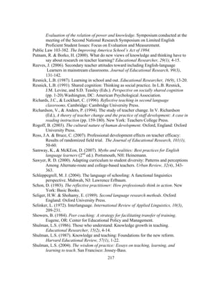 Evaluation of the relation of power and knowledge. Symposium conducted at the
meeting of the Second National Research Symposium on Limited English
Proficient Student Issues: Focus on Evaluation and Measurement.
Public Law 103-382. The Improving America School’s Act of 1994.
Putnam, R. & Borko, H. (2000). What do new views of knowledge and thinking have to
say about research on teacher learning? Educational Researcher, 29(1), 4-15.
Reeves, J. (2006). Secondary teacher attitudes toward including English-language
Learners in mainstream classrooms. Journal of Educational Research, 99(3),
131-142.
Resnick, L.B. (1987). Learning in school and out. Educational Researcher, 16(9), 13-20.
Resnick, L.B. (1991). Shared cognition: Thinking as social practice. In L.B. Resnick,
J.M. Levine, and S.D. Teasley (Eds.). Perspective on socially shared cognition
(pp. 1-20).Washington, DC: American Psychological Association.
Richards, J.C., & Lockhart, C. (1996). Reflective teaching in second language
classrooms. Cambridge: Cambridge University Press.
Richardson, V., & Anders, P. (1994). The study of teacher change. In V. Richardson
(Ed.), A theory of teacher change and the practice of staff development: A case in
reading instruction (pp. 159-180). New York: Teachers College Press.
Rogoff, B. (2003). The cultural nature of human development. Oxford, England: Oxford
University Press.
Ross, J.A. & Bruce, C. (2007). Professional development effects on teacher efficacy:
Results of randomized field trial. The Journal of Educational Research, 101(1),
50-60.
Samway, K., & McKEon, D. (2007). Myths and realities: Best practices for English
language learners (2nd ed.). Portsmouth, NH: Heinemann.
Sawyer, R. D. (2000). Adapting curriculum to student diversity: Patterns and perceptions
Among Alternate-route and college-based teachers. Urban Review, 32(4), 343363.
Schleppegrell, M. J. (2004). The language of schooling: A functional linguistics
perspective. Mahwah, NJ: Lawrence Erlbaum.
Schon, D. (1983). The reflective practitioner: How professionals think in action. New
York: Basic Books.
Seliger, H.W. & Shohamy, E. (1989). Second language research methods. Oxford
England: Oxford University Press.
Selinker, L. (1972). Interlanguage. International Review of Applied Linguistics, 10(3),
209-231.
Showers, B. (1984). Peer coaching: A strategy for facilitating transfer of training.
Eugene, OR: Center for Educational Policy and Management.
Shulman, L.S. (1986). Those who understand: Knowledge growth in teaching.
Educational Researcher, 15(2), 4-14.
Shulman, L.S. (1987). Knowledge and teaching: Foundations for the new reform.
Harvard Educational Review, 57(1), 1-22.
Shulman, L.S. (2004). The wisdom of practice: Essays on teaching, learning, and
learning to teach. San Francisco: Jossey-Bass.
	
  

	
  

217

 