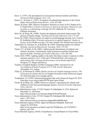 Snow, C. (1977). The development of conversations between mothers and babies.
Journal of Child Language, 4(1), 1-22.
Sleeter, C., & Grant, C. (1987). An analysis of multicultural education in the United
States. Harvard Educational Review, 57(4), 421-444.
Sleeter, & Grant, 2005. Illusions of progress: Business as usual. In H.S. Shapiro & D.
E. Purpel (Eds.), Critical social issues in American education: Democracy and
meaning in a globalizing world (pp. 89-107). Mahwah, NJ: Lawrence
Erlbaum Associates.
Stein, M., & Wang, M., (1988). Teacher development and school improvement: The
process of teacher change. Teaching and Teacher Education, 4(2), 171-187.
Swain, M. (1995). Three functions of output in second language learning. In G. Cook &
B. Seidlhofer (Eds.), Principle and practice in applied linguistics: Studies in
honour of H.G.Widdowson (pp. 125-144). Oxford, UK: Oxford University Press.
Tabachnick, B., Zeichner, R., & Kenneth, M. (1993). Preparing teachers for cultural
diversity. Journal of Education for Teaching, 19(2), 113-125.
Taylor, S.V. & Sobel, D. M. (2001). Addressing the discontinuity of students' and
teachers' diversity: A preliminary study of preservice teachers' beliefs and
perceived skills. Teaching and Teacher Education, 17(4), 487-503.
Tatum, B.D. (1999). Lighting candles in the dark: One black woman’s response to white
antiracist narratives. In C. Clark and J. O’Donnell (Eds.), Becoming and
unbecoming white: Owning and disowning a racial identity (pp.56-63).
Westport, CT: Bergin and Garvey.
Teachers of English Speakers of Other Languages (2003). Standards for the
Accreditation of Initial Programs in P-12 ESL Teacher Education.
Alexandria, VA: Author.
Tellez, K., & Waxman H. (2005). Quality teachers for English language learners. The
Laboratory for Student Success at Temple University Center. Retrieved August
20, 2010 from http://www.temple.edu/lss
Templeman, T.P. (1995). Educational programs that work. Retrieved August 28, 2010
from http://www.ed.gov/pubs/EPTW/eptw1eptw1f.html
Terrill, M. & Mark, D.L. (2000). Preservice teachers’ expectations for schools with
children of color and second-language learners. Journal of Teacher Education,
52(2), 149-155.
Texas Administrative Code. 19 TAC Chapter 74, Subchapter A, §74.4. Retrieved 	
  
December 12, 2010 from
http://ritter.tea.state.tx.us/rules/tac/chapter074/ch074a.html
Texas Administrative Code. 19 TAC Chapter 89, Subchapter BB. Retrieved
June 1, 2011 from
http://ritter.tea.state.tx.us/rules/tac/chapter089/ch089bb.html
Texas Education Agency (2010). Approved Educator Standards. Retrieved
August 26, 2010 from
http://www.tea.state.tx.us/index2.aspx?id=5938&menu_id=2147483671
&menu_id2=794
Texas Education Agency. (2010). Comprehensive Annual Report on Texas Public
	
  

	
  

218

 