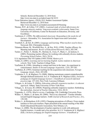 Schools. Retrieved December 12, 2010 from
http://www.tea.state.tx.us/index4.aspx?id=4133
Texas Education Agency. (2010). ELL Student Assessment Update.
Retrieved December 12, 2010 from
http://www.tea.state.tx.us/student.assessment/ell/#training
Thomas, W.P., & Collier, V.P. (2002). A national study of school effectiveness for
language minority students’ long-term academic achievement. Santa Cruz:
University of California, Center for Research on Education, Diversity, and
Excellence.
Tomlinson, C. (1999). The differentiated classroom: Responding to the needs for all
learners. Alexandria, VA: Association for Supervision and Curriculum
Development.
Trumbull, E., & Farr, B. (2005). Language and learning: What teachers need to know.
Norwood, MA: Christopher-Gordon.
Tshannen-Moran, M., Woolfolk Hoy, A., & Hoy, W.K. (1998). Teacher efficacy: Its
Meaning and measure. Review of Educational Research, 68(2), 202-248.
Tucker, C., Porter, T., Reinke, W., Herman, K., Ivery, P., Mack, C., & Jackson, E.
(2005). Promoting teacher efficacy for working with culturally diverse students.
Preventing School Failure, 50(1), 29-34.
U.S. legislation-Title VII Update (1995) TESOL Matters p. 6.
Valdes, G. (2001). Learning and not learning English: Latino students in American
schools. New York: Teachers College Press.
VanPatten, B. (1990). Attending to content and form in the input. An experiment in
consciousness. Studies in Second Language Acquisition, 12(3), 287-301.
VanPatten, B. (1993). Grammar teaching for the acquisition-rich classroom. Foreign
Language Annals, 26(4), 435-450.
Verplaetse, L. S., & Migliacci, N. (2008). Making mainstream content comprehensible
through sheltered instruction. In L.S. Verplaetse & N. Migliacci (Eds.), Inclusive
pedagogy for English language learners: A handbook of research-informed
practices (pp. 127-165). New York: Lawrence Erlbaum.
Villegas, A., & Lucas, T. (2002a). Educating culturally responsive teachers: A coherent
approach. Albany: State University of New York Press.
Villegas, A. & Lucas, M. (2002b). Preparing culturally responsive teachers: Rethinking
the curriculum. Journal of Teacher Education, 53(1), 20-32.
Vygostsky, L. (1978). Mind in society. Cambridge, UK: Cambridge University Press.
Walker, A., Shafer, J., & Iiams, M. (2004). “Not in my classroom”: Teacher attitudes
toward English language learners. NABE Journal of Research and Practice, 2(1),
130-160.
Walker, L., & Richardson, G.D. (1993). Changing perceptions of efficacy: From student
teachers to first-year teachers. Paper presented at the annual meeting of the MidSouth Educational Research Association, New Orleans, LA.
Walqui, A. (2008). The development of teacher expertise to work with adolescent
English learners: A model and a few priorities. In L.S. Verplaeste & N. Migliacci
(Eds.). Inclusive pedagogy for English language learners: A handbook of
	
  

	
  

219

 