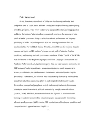 Policy background
Given the dramatic enrollment of ELLs and the alarming graduation and
completion rates of ELLs, Texas provides a fitting backdrop for focusing on the quality
of its ELL programs. State policy leaders have recognized this fast growing population
and know that students’ educational success depends largely on the response of what
public schools’ systems are doing to raise the academic performance and language
proficiency of ELLs. Increased pressure from the federal government since the
enactment of the No Child Left Behind (NCLB) Act in 2001 has also required states to
measure and report on ELL students’ progress toward goals of attaining English
proficiency and meeting academic performance standards. Under Title III of the NCLB
Act, also known as the “English Language Acquisition, Language Enhancement, and
Academic Achievement Act, legislation requires state and local agencies responsible for
ELL’s students’ achievement in core academic content areas (math, language arts,
science, social studies, etc.) and assurance that students successfully attain English
proficiency. Furthermore, the focus on state accountability is driven by results on the
annual test rather than a conscious effort in analyzing individual students’ needs.
Tremendous pressure has been placed on both students and teachers to demonstrate
mastery on statewide standards, which is measured by a single, standardized test
(McNeil, 2005). Therefore, mainstream teachers are expected to increase student
learning of academic content while education systems are accountable for meeting
adequate yearly progress (AYP) with the ELL population resulting in new provisions and
changes in states’ approaches to serving ELLs.
	
  

	
  

15

 