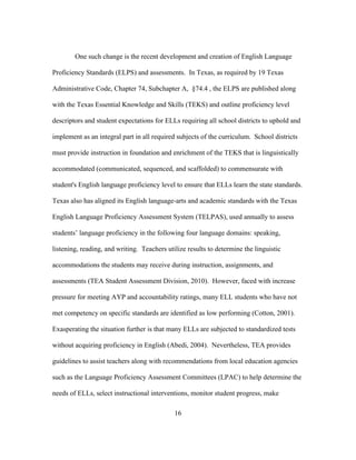 One such change is the recent development and creation of English Language
Proficiency Standards (ELPS) and assessments. In Texas, as required by 19 Texas
Administrative Code, Chapter 74, Subchapter A, §74.4 , the ELPS are published along
with the Texas Essential Knowledge and Skills (TEKS) and outline proficiency level
descriptors and student expectations for ELLs requiring all school districts to uphold and
implement as an integral part in all required subjects of the curriculum. School districts
must provide instruction in foundation and enrichment of the TEKS that is linguistically
accommodated (communicated, sequenced, and scaffolded) to commensurate with
student's English language proficiency level to ensure that ELLs learn the state standards.
Texas also has aligned its English language-arts and academic standards with the Texas
English Language Proficiency Assessment System (TELPAS), used annually to assess
students’ language proficiency in the following four language domains: speaking,
listening, reading, and writing. Teachers utilize results to determine the linguistic
accommodations the students may receive during instruction, assignments, and
assessments (TEA Student Assessment Division, 2010). However, faced with increase
pressure for meeting AYP and accountability ratings, many ELL students who have not
met competency on specific standards are identified as low performing (Cotton, 2001).
Exasperating the situation further is that many ELLs are subjected to standardized tests
without acquiring proficiency in English (Abedi, 2004). Nevertheless, TEA provides
guidelines to assist teachers along with recommendations from local education agencies
such as the Language Proficiency Assessment Committees (LPAC) to help determine the
needs of ELLs, select instructional interventions, monitor student progress, make
	
  

	
  

16

 