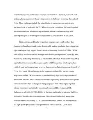 assessment decisions, and maintain required documentation. However, even with such
guidance, Texas teachers are faced with a number of challenges in meeting the needs of
ELLs. These challenges include the unfamiliarity of mainstream and content-area
teachers of how to implement the ELPS into the regular curriculum; the varied linguistic
accommodations that are used during instruction; and the lack of knowledge with
teaching strategies to effective plan instruction for ELLs (Education Week, 2010).
States, districts, and teacher preparation programs vary widely on how they
choose specific policies to address the demographic student population thus with various
capacities in providing support for their teachers in meeting the needs of ELLs. While
some polices are done reactively, through stand-alone support programs, others are done
proactively, by building the capacity to enhance ELL education. Grant and Wong (2003)
reported that the recommendations provided by CREDE as critical in helping teachers
establish good teaching practices; however, they are not sufficient in meeting the needs of
ELLs. As a result, this study suggests the importance and need for teacher training
programs to include ESL courses as a required and integral part of their preparation of
mainstream teachers. Thus, schools need to enact high-quality professional development
for mainstream teachers to strengthen their pedagogical skills while improving their
cultural competence and attitudes to continually support ELLs (Antunez, 2002;
Ballantyne et. al, 2008; NCCTQ, 2009). In the context of teacher preparation for ELLs,
the research studies from above suggest the components of embedding pedagogical
strategies specific to teaching ELLs, a requirement of ESL courses and methodologies,
and high-quality professional development for in-service teachers. Given these
	
  

	
  

17

 