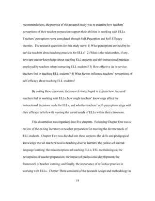 recommendations, the purpose of this research study was to examine how teachers’
perceptions of their teacher preparation support their abilities in working with ELLs.
Teachers’ perceptions were considered through Self-Perception and Self-Efficacy
theories. The research questions for this study were: 1) What perceptions are held by inservice teachers about teaching practices for ELLs? 2) What is the relationship, if any,
between teacher knowledge about teaching ELL students and the instructional practices
employed by teachers when instructing ELL students? 3) How effective do in-service
teachers feel in teaching ELL students? 4) What factors influence teachers’ perceptions of
self-efficacy about teaching ELL students?
By asking these questions, the research study hoped to explain how prepared
teachers feel in working with ELLs, how might teachers’ knowledge affect the
instructional decisions made for ELLs, and whether teachers’ self- perceptions align with
their efficacy beliefs with meeting the varied needs of ELLs within their classroom.
This dissertation was organized into five chapters. Following Chapter One was a
review of the exiting literature on teacher preparation for meeting the diverse needs of
ELL students. Chapter Two was divided into these sections: the skills and pedagogical
knowledge that all teachers need in teaching diverse learners; the politics of secondlanguage learning; the misconceptions of teaching ELLs; ESL methodologies; the
perceptions of teacher preparation; the impact of professional development; the
framework of teacher learning; and finally, the importance of reflective practice in
working with ELLs. Chapter Three consisted of the research design and methodology in
	
  

	
  

18

 