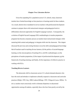 Chapter Two: Literature Review
Given the expanding ELL population across U.S. schools, many classroom
teachers have limited knowledge on best practices or learning needs for these students.
As a result, districts have inundated in-service teachers with professional development
seminars to prepare them with instructional strategies and pedagogical tools to
differentiate classroom approaches for English Language Learners. Consequently, the
evolution of English Second Language (ESL) methodologies in teacher preparation
programs has become a dynamic process as teachers learn instructional strategies while
mastering both content and pedagogy to integrate skills into the classroom. This chapter
discussed the previous and existing literature on (a) the skills and pedagogical knowledge
that all teachers need in teaching diverse learners; (b) the politics of second-language
learning; (c) the misconceptions of teaching ELLs; (d) ESL methodologies; (e) the
perceptions of teacher preparation; (f) the impact of professional development; (g) the
framework of teaching learning; and finally, (8) the importance of reflective practice in
working with ELLs.
Teaching Diverse Learners
The democratic shift in classrooms across U.S. schools demand educators who
have the tools and attitudes to implement culturally responsive classrooms and curricular
practices (Delpit, 1995; Gay, 2000; Ladson-Billings; 1995; Villegas & Lucas, 2002a). To
do so, teachers must consciously work to eliminate disparities in educational
opportunities among all students, especially those who have been poorly served by the
	
  

	
  

20

 