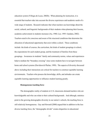 education system (Villegas & Lucas, 2002b). When planning for instruction, it is
essential that teachers take into account the diverse experiences and academic needs of a
wide range of students. Research indicates that when teachers use knowledge about the
social, cultural, and linguistic backgrounds of their students when planning their lessons,
academic achievement in students increases (Au, 1980; Lee, 1995: Gandara, 2002).
Teachers need to be conscious and aware of the structural conditions that determine the
allocation of educational opportunity that exist within a school. These conditions
include: the kinds of courses, the curriculum, the kinds of student groupings in school,
the expectations for each student group, and the treatment of families from these
groupings. Awareness in students’ family and community norms, values and experiences
help to mediate the “boundary crossing” since some students have to navigate between
home and school systems (Davidson & Phelan, 1999). The aspects of diversity discussed
above including their interactions are critical for teachers to construct equitable learning
environments. Teachers who possess the knowledge, skills, and attitudes can create
equitable learning opportunities to influence student learning greatly.
Homogeneous teaching force
The demographic reality of students in U.S. classrooms demand teachers who are
knowledgeable and who can relate to their cultural backgrounds. And although, statistics
point to the growing demographic diversity in our nation’s schools, the teaching force is
still relatively homogeneous. Gay and Howard (2000) argued that in addition to the less
diverse teaching force, the “demographic divide” creates disparities in educational
	
  

	
  

21

 