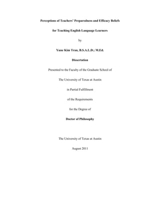 Perceptions of Teachers’ Preparedness and Efficacy Beliefs
for Teaching English Language Learners
by
Yune Kim Tran, B.S.A.L.D.; M.Ed.
Dissertation
Presented to the Faculty of the Graduate School of
The University of Texas at Austin
in Partial Fulfillment
of the Requirements
for the Degree of
Doctor of Philosophy

The University of Texas at Austin
August 2011

 