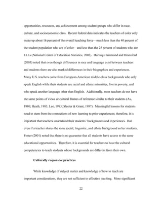 opportunities, resources, and achievement among student groups who differ in race,
culture, and socioeconomic class. Recent federal data indicates the teachers of color only
make up about 16 percent of the overall teaching force—much less than the 40 percent of
the student population who are of color—and less than the 25 percent of students who are
ELLs (National Center of Education Statistics, 2003). Darling-Hammond and Bransford
(2005) noted that even though differences in race and language exist between teachers
and students there are also marked differences in their biographies and experiences.
Many U.S. teachers come from European-American middle-class backgrounds who only
speak English while their students are racial and ethnic minorities, live in poverty, and
who speak another language other than English. Additionally, most teachers do not have
the same points of views or cultural frames of reference similar to their students (Au,
1980; Heath, 1983; Lee, 1993; Sleeter & Grant, 1987). Meaningful lessons for students
need to stem from the connections of new learning to prior experiences; therefore, it is
important that teachers understand their students’ backgrounds and experiences. But
even if a teacher shares the same racial, linguistic, and ethnic background as her students,
Foster (2001) noted that there is no guarantee that all students have access to the same
educational opportunities. Therefore, it is essential for teachers to have the cultural
competencies to teach students whose backgrounds are different from their own.
Culturally responsive practices
While knowledge of subject matter and knowledge of how to teach are
important considerations, they are not sufficient to effective teaching. More significant
	
  

	
  

22

 