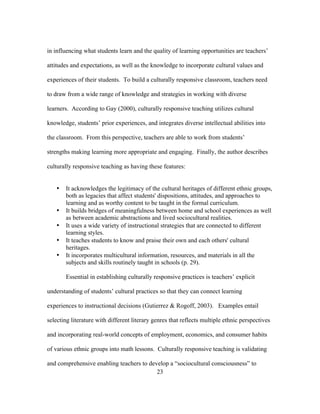in influencing what students learn and the quality of learning opportunities are teachers’
attitudes and expectations, as well as the knowledge to incorporate cultural values and
experiences of their students. To build a culturally responsive classroom, teachers need
to draw from a wide range of knowledge and strategies in working with diverse
learners. According to Gay (2000), culturally responsive teaching utilizes cultural
knowledge, students’ prior experiences, and integrates diverse intellectual abilities into
the classroom. From this perspective, teachers are able to work from students’
strengths making learning more appropriate and engaging. Finally, the author describes
culturally responsive teaching as having these features:

•

•
•
•
•

It acknowledges the legitimacy of the cultural heritages of different ethnic groups,
both as legacies that affect students' dispositions, attitudes, and approaches to
learning and as worthy content to be taught in the formal curriculum.
It builds bridges of meaningfulness between home and school experiences as well
as between academic abstractions and lived sociocultural realities.
It uses a wide variety of instructional strategies that are connected to different
learning styles.
It teaches students to know and praise their own and each others' cultural
heritages.
It incorporates multicultural information, resources, and materials in all the
subjects and skills routinely taught in schools (p. 29).
Essential in establishing culturally responsive practices is teachers’ explicit

understanding of students’ cultural practices so that they can connect learning
experiences to instructional decisions (Gutierrez & Rogoff, 2003). Examples entail
selecting literature with different literary genres that reflects multiple ethnic perspectives
and incorporating real-world concepts of employment, economics, and consumer habits
of various ethnic groups into math lessons. Culturally responsive teaching is validating
and comprehensive enabling teachers to develop a “sociocultural consciousness” to
	
  
	
  
23

 