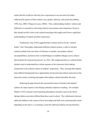 realize that the worldview that they have experienced is not universal, but rather,
influenced by aspects of their cultural, race, gender, ethnicity, and social-class (Banks,
1998; Gay, 2000, Villegas & Lucas, 2002b). Thus, understanding students’ cultures and
differences is essential to cultivating cultural consciousness and competence; however
they should not fall victim to the cultural stereotypes that might result from a superficial
understanding of students and their experiences.
Furthermore, Gay (1993) suggested that a teacher needs to be the “cultural
broker” who “thoroughly understands different cultural systems, is able to interpret
cultural symbols from one frame of reference to another, can mediate cultural
incompatibilities, and knows how to build bridges or establish linkages across cultures
that facilitate the instructional process” (p. 293). She emphasized that as a cultural broker
teachers need to understand how culture operates in the classroom while making
connections to the cultural context of students’ experiences. Thus, ensuring that students
from different backgrounds have opportunities for personal and cultural expression in the
classroom creates a learning atmosphere that radiates cultural and ethnic diversity.
Reducing the gaps between the unexamined norms of teachers and students’
cultures are major aspects in developing culturally responsive teaching. For example,
Philips’s (1972) seminal work found that participation structures used on the Warm
Springs Indian reservation differed than those used in school. The verbalization between
adult and children in the context of how knowledge and skills were communicated varied
depending on the task (i.e. in cleaning a room the child may help by moving furniture)
	
  

	
  

24

 