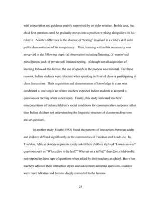 with cooperation and guidance mainly supervised by an older relative. In this case, the
child first questions until he gradually moves into a position working alongside with his
relative. Another difference is the absence of “testing” involved in a child’s skill until
public demonstration of his competency. Thus, learning within this community was
perceived in the following steps: (a) observation including listening, (b) supervised
participation, and (c) private self-initiated testing. Although not all acquisition of
learning followed this format, the use of speech in the process was minimal. For these
reasons, Indian students were reluctant when speaking in front of class or participating in
class discussions. Their acquisition and demonstration of knowledge in class was
condensed to one single act where teachers expected Indian students to respond to
questions or reciting when called upon. Finally, this study indicated teachers’
misconceptions of Indian children’s social conditions for communicative purposes rather
than Indian children not understanding the linguistic structure of classroom directions
and/or questions.
In another study, Heath (1983) found the patterns of interactions between adults
and children differed significantly in the communities of Trackton and Roadville. In
Trackton, African American parents rarely asked their children stylized “known answer”
questions such as “What color is the leaf?” Who sat on a tuffet?” therefore, children did
not respond to these type of questions when asked by their teachers at school. But when
teachers adjusted their interaction styles and asked more authentic questions, students
were more talkative and became deeply connected to the lessons.

	
  

	
  

25

 