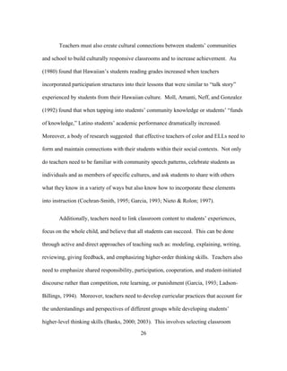 Teachers must also create cultural connections between students’ communities
and school to build culturally responsive classrooms and to increase achievement. Au
(1980) found that Hawaiian’s students reading grades increased when teachers
incorporated participation structures into their lessons that were similar to “talk story”
experienced by students from their Hawaiian culture. Moll, Amanti, Neff, and Gonzalez
(1992) found that when tapping into students’ community knowledge or students’ “funds
of knowledge,” Latino students’ academic performance dramatically increased.
Moreover, a body of research suggested that effective teachers of color and ELLs need to
form and maintain connections with their students within their social contexts. Not only
do teachers need to be familiar with community speech patterns, celebrate students as
individuals and as members of specific cultures, and ask students to share with others
what they know in a variety of ways but also know how to incorporate these elements
into instruction (Cochran-Smith, 1995; Garcia, 1993; Nieto & Rolon; 1997).
Additionally, teachers need to link classroom content to students’ experiences,
focus on the whole child, and believe that all students can succeed. This can be done
through active and direct approaches of teaching such as: modeling, explaining, writing,
reviewing, giving feedback, and emphasizing higher-order thinking skills. Teachers also
need to emphasize shared responsibility, participation, cooperation, and student-initiated
discourse rather than competition, rote learning, or punishment (Garcia, 1993; LadsonBillings, 1994). Moreover, teachers need to develop curricular practices that account for
the understandings and perspectives of different groups while developing students’
higher-level thinking skills (Banks, 2000; 2003). This involves selecting classroom
	
  

	
  

26

 