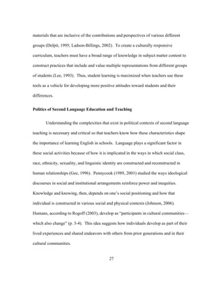 materials that are inclusive of the contributions and perspectives of various different
groups (Delpit, 1995; Ladson-Billings, 2002). To create a culturally responsive
curriculum, teachers must have a broad range of knowledge in subject matter content to
construct practices that include and value multiple representations from different groups
of students (Lee, 1993). Thus, student learning is maximized when teachers use these
tools as a vehicle for developing more positive attitudes toward students and their
differences.
Politics of Second Language Education and Teaching
Understanding the complexities that exist in political contexts of second language
teaching is necessary and critical so that teachers know how these characteristics shape
the importance of learning English in schools. Language plays a significant factor in
these social activities because of how it is implicated in the ways in which social class,
race, ethnicity, sexuality, and linguistic identity are constructed and reconstructed in
human relationships (Gee, 1996). Pennycook (1989, 2001) studied the ways ideological
discourses in social and institutional arrangements reinforce power and inequities.
Knowledge and knowing, then, depends on one’s social positioning and how that
individual is constructed in various social and physical contexts (Johnson, 2006).
Humans, according to Rogoff (2003), develop as “participants in cultural communities—
which also change” (p. 3-4). This idea suggests how individuals develop as part of their
lived experiences and shared endeavors with others from prior generations and in their
cultural communities.
	
  

	
  

27

 