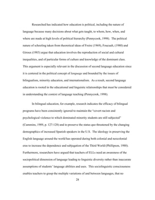 Researched has indicated how education is political, including the nature of
language because many decisions about what gets taught, to whom, how, when, and
where are made at high levels of political hierarchy (Pennycook, 1998). The political
nature of schooling taken from theoretical ideas of Freire (1969), Foucualt, (1980) and
Giroux (1983) argue that education involves the reproduction of social and cultural
inequalities, and of particular forms of culture and knowledge of the dominant class.
This argument is especially relevant in the discussion of second language education since
it is centered in the political concept of language and bounded by the issues of
bilingualism, minority education, and internationalism. As a result, second language
education is rooted in the educational and linguistic relationships that must be considered
in understanding the context of language teaching (Pennycook, 1998).
In bilingual education, for example, research indicates the efficacy of bilingual
programs have been consistently ignored to maintain the “covert racism and
psychological violence to which dominated minority students are still subjected”
(Cummins, 1989, p. 127-128) and to preserve the status quo threatened by the changing
demographics of increased Spanish speakers in the U.S. The ideology in preserving the
English language around the world has operated during both colonial and neocolonial
eras to increase the dependence and subjugation of the Third World (Phillipson, 1988).
Furthermore, researchers have argued that teachers of ELLs need an awareness of the
sociopolitical dimension of language leading to linguistic diversity rather than inaccurate
assumptions of students’ language abilities and uses. This sociolinguistic consciousness
enables teachers to grasp the multiple variations of and between languages, that no
	
  

	
  

28

 