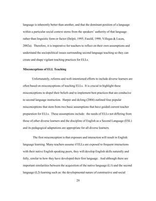 language is inherently better than another, and that the dominant position of a language
within a particular social context stems from the speakers’ authority of that language
rather than linguistic form or factor (Delpit, 1995; Fasold, 1990; Villegas & Lucas,
2002a). Therefore, it is imperative for teachers to reflect on their own assumptions and
understand the sociopolitical issues surrounding second language teaching so they can
create and shape vigilant teaching practices for ELLs.
Misconceptions of ELL Teaching
Unfortunately, reforms and well-intentioned efforts to include diverse learners are
often based on misconceptions of teaching ELLs. It is crucial to highlight these
misconceptions to dispel their beliefs and to implement best practices that are conducive
to second language instruction. Harper and deJong (2004) outlined four popular
misconceptions that stem from two basic assumptions that have guided current teacher
preparation for ELLs. These assumptions include: the needs of ELLs not differing from
those of other diverse learners and the discipline of English as a Second Language (ESL)
and its pedagogical adaptations are appropriate for all diverse learners.
The first misconception is that exposure and interaction will result in English
language learning. Many teachers assume if ELLs are exposed to frequent interactions
with their native English speaking peers, they will develop English skills naturally and
fully, similar to how they have developed their first language. And although there are
important similarities between the acquisition of the native language (L1) and the second
language (L2) learning such as: the developmental nature of constructive and social
	
  

	
  

29

 