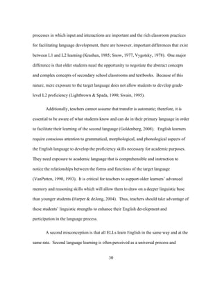 processes in which input and interactions are important and the rich classroom practices
for facilitating language development, there are however, important differences that exist
between L1 and L2 learning (Krashen, 1985; Snow, 1977, Vygotsky, 1978). One major
difference is that older students need the opportunity to negotiate the abstract concepts
and complex concepts of secondary school classrooms and textbooks. Because of this
nature, mere exposure to the target language does not allow students to develop gradelevel L2 proficiency (Lightbrown & Spada, 1990; Swain, 1995).
Additionally, teachers cannot assume that transfer is automatic; therefore, it is
essential to be aware of what students know and can do in their primary language in order
to facilitate their learning of the second language (Goldenberg, 2008). English learners
require conscious attention to grammatical, morphological, and phonological aspects of
the English language to develop the proficiency skills necessary for academic purposes.
They need exposure to academic language that is comprehensible and instruction to
notice the relationships between the forms and functions of the target language
(VanPatten, 1990, 1993). It is critical for teachers to support older learners’ advanced
memory and reasoning skills which will allow them to draw on a deeper linguistic base
than younger students (Harper & deJong, 2004). Thus, teachers should take advantage of
these students’ linguistic strengths to enhance their English development and
participation in the language process.
A second misconception is that all ELLs learn English in the same way and at the
same rate. Second language learning is often perceived as a universal process and
	
  

	
  

30

 