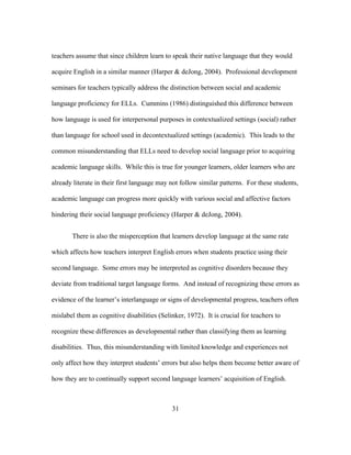teachers assume that since children learn to speak their native language that they would
acquire English in a similar manner (Harper & deJong, 2004). Professional development
seminars for teachers typically address the distinction between social and academic
language proficiency for ELLs. Cummins (1986) distinguished this difference between
how language is used for interpersonal purposes in contextualized settings (social) rather
than language for school used in decontextualized settings (academic). This leads to the
common misunderstanding that ELLs need to develop social language prior to acquiring
academic language skills. While this is true for younger learners, older learners who are
already literate in their first language may not follow similar patterns. For these students,
academic language can progress more quickly with various social and affective factors
hindering their social language proficiency (Harper & deJong, 2004).
There is also the misperception that learners develop language at the same rate
which affects how teachers interpret English errors when students practice using their
second language. Some errors may be interpreted as cognitive disorders because they
deviate from traditional target language forms. And instead of recognizing these errors as
evidence of the learner’s interlanguage or signs of developmental progress, teachers often
mislabel them as cognitive disabilities (Selinker, 1972). It is crucial for teachers to
recognize these differences as developmental rather than classifying them as learning
disabilities. Thus, this misunderstanding with limited knowledge and experiences not
only affect how they interpret students’ errors but also helps them become better aware of
how they are to continually support second language learners’ acquisition of English.

	
  

	
  

31

 