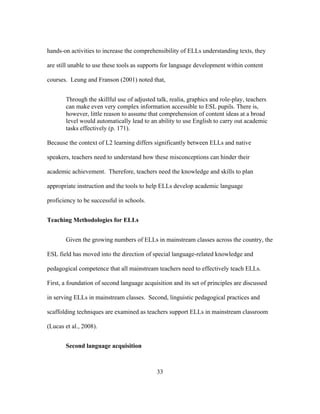hands-on activities to increase the comprehensibility of ELLs understanding texts, they
are still unable to use these tools as supports for language development within content
courses. Leung and Franson (2001) noted that,
Through the skillful use of adjusted talk, realia, graphics and role-play, teachers
can make even very complex information accessible to ESL pupils. There is,
however, little reason to assume that comprehension of content ideas at a broad
level would automatically lead to an ability to use English to carry out academic
tasks effectively (p. 171).
Because the context of L2 learning differs significantly between ELLs and native
speakers, teachers need to understand how these misconceptions can hinder their
academic achievement. Therefore, teachers need the knowledge and skills to plan
appropriate instruction and the tools to help ELLs develop academic language
proficiency to be successful in schools.
Teaching Methodologies for ELLs
Given the growing numbers of ELLs in mainstream classes across the country, the
ESL field has moved into the direction of special language-related knowledge and
pedagogical competence that all mainstream teachers need to effectively teach ELLs.
First, a foundation of second language acquisition and its set of principles are discussed
in serving ELLs in mainstream classes. Second, linguistic pedagogical practices and
scaffolding techniques are examined as teachers support ELLs in mainstream classroom
(Lucas et al., 2008).
Second language acquisition

	
  

	
  

33

 