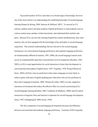 Successful teachers of ELLs must draw on a broad range of knowledge; however,
one of the most critical is an understanding the established principles of second language
learning (Harper & deJong, 2004; Samway & McKeon, 2007). To succeed in U.S.
schools, students need to develop academic English proficiency to read academic texts in
various content areas, produce written documents, and understand their teachers and
peers. Because ELLs are not only learning English but content simultaneously, they need
teachers who are best equipped with the knowledge of key principles in second language
acquisition. The essential understandings that are relevant to the second language
learning are: (a) conversational language proficiency and academic language proficiency
are fundamentally different (Cummins, 1981; 2000); (b) second language learners need
access to comprehensible input that is beyond their level of competence (Krashen, 1985;
2003); (c) ELLs need opportunities for social interaction to foster their development in
conversational and academic English (Gass, 1997; Vygostky, 1978; Wong-Fillmore &
Snow, 2005); (d) ELLs who are proficient in their native language are more likely to
achieve parity with native-English speaking peers than those who are less proficient in
their native language (Cummins, 2000; Thomas & Collier, 2002); (e) safe, supportive
classroom environments that reduce the affective filter are crucial in promoting ELLs
second language learning (Krashen, 2003; Verplaetse & Migliacci, 2008); and (f) explicit
instruction on linguistic form and function is important for second language development
(Gass, 1997; Schleppergrell, 2004; Swain, 1995).
The first component of second language development discusses the difference
between conversational and academic language proficiency. Cummins (1981) originally
	
  

	
  

34

 