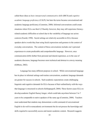 called these ideas as basic interpersonal communicative skills (BICS) and cognitive
academic language proficiency (CALP), but later the terms became conversational and
academic language proficiency (Cummins, 2000). Informal conversations could create
situations where ELLs use their L2 fluently; however, they may still experience literacyrelated academic difficulties at school due to the variability of language use across
contexts (Fasold, 1990). Social settings are relatively accessible to ELLs because
speakers derive words they hear using facial expressions and gestures in the context of
everyday conversations. The content of these conversations includes one’s personal
experiences to create predictable and comprehensible language. However, once
communication drifts further from personal and shared experience, as in the case of
academic discourse, language becomes more technical and abstract to convey meaning
(Gibbons, 2002).
Language has many different purposes in school. While conversational language
has its place in informal settings and routine conversations, academic language demands
are greater for success in schools. Such academic expectations create challenging
linguistic and cognitive demands for ELLs because of their unfamiliarity with the ways
that language is structured in schools (Schleppegrell, 2004). These factors cause ELLs to
develop academic English fluency longer, which could take anywhere between 5 to 7
years to be comparable to native speakers of the same age (Cummins, 2008). Teachers
must understand that students may demonstrate a solid command of conversational
English to do well in nonacademic environments but do not possess the knowledge and
skills required to successfully access and master academic content. Research suggests
	
  

	
  

35

 