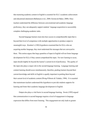 that mastering academic content in English is essential for ELL’s academic achievement
and educational attainment (Ballantyne et al., 2008; Gersten & Baker, 2000). Once
teachers understand the difference between conversational and academic language
proficiency, they can adequately support students’ language acquisition to successfully
complete challenging academic tasks.
Second language learners must also have access to comprehensible input that is
beyond their level of competence with multiple opportunities to produce output in
meaningful ways. Krashen’s (1982) hypothesis examined that for ELLs who are
acquiring another language, they must understand the messages that are conveyed to
them. This notion argues that large quantities of input in English will not foster language
development for ELLs if they cannot comprehend the input. For new learning to occur,
input should slightly be beyond the learner’s current level of proficiency. The quality of
the input also plays a major role in the second language learning. Language learning and
content learning should occur simultaneously; therefore, pushing learners beyond their
current knowledge and skills in English is equally important in pushing them beyond
their current level of academic content (Wong-Fillmore & Valadez, 1986). It is essential
that mainstream teachers understand this hypothesis to provide students supports for
learning and foster their academic language development in English.
Output also plays a vital factor in second language learning. Swain (1995) argued
that communication in second language requires a level of engagement in language
expression that differs from mere listening. This engagement not only leads to greater
	
  

	
  

36

 