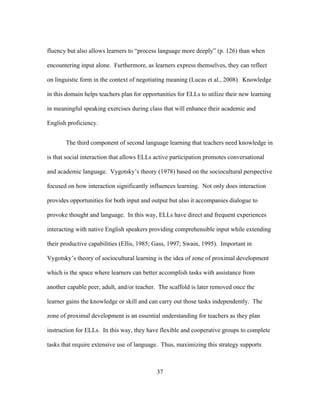 fluency but also allows learners to “process language more deeply” (p. 126) than when
encountering input alone. Furthermore, as learners express themselves, they can reflect
on linguistic form in the context of negotiating meaning (Lucas et al., 2008). Knowledge
in this domain helps teachers plan for opportunities for ELLs to utilize their new learning
in meaningful speaking exercises during class that will enhance their academic and
English proficiency.
The third component of second language learning that teachers need knowledge in
is that social interaction that allows ELLs active participation promotes conversational
and academic language. Vygotsky’s theory (1978) based on the sociocultural perspective
focused on how interaction significantly influences learning. Not only does interaction
provides opportunities for both input and output but also it accompanies dialogue to
provoke thought and language. In this way, ELLs have direct and frequent experiences
interacting with native English speakers providing comprehensible input while extending
their productive capabilities (Ellis, 1985; Gass, 1997; Swain, 1995). Important in
Vygotsky’s theory of sociocultural learning is the idea of zone of proximal development
which is the space where learners can better accomplish tasks with assistance from
another capable peer, adult, and/or teacher. The scaffold is later removed once the
learner gains the knowledge or skill and can carry out those tasks independently. The
zone of proximal development is an essential understanding for teachers as they plan
instruction for ELLs. In this way, they have flexible and cooperative groups to complete
tasks that require extensive use of language. Thus, maximizing this strategy supports

	
  

	
  

37

 