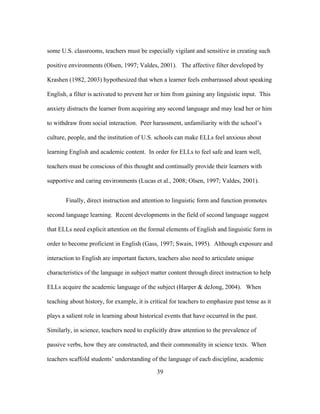 some U.S. classrooms, teachers must be especially vigilant and sensitive in creating such
positive environments (Olsen, 1997; Valdes, 2001). The affective filter developed by
Krashen (1982, 2003) hypothesized that when a learner feels embarrassed about speaking
English, a filter is activated to prevent her or him from gaining any linguistic input. This
anxiety distracts the learner from acquiring any second language and may lead her or him
to withdraw from social interaction. Peer harassment, unfamiliarity with the school’s
culture, people, and the institution of U.S. schools can make ELLs feel anxious about
learning English and academic content. In order for ELLs to feel safe and learn well,
teachers must be conscious of this thought and continually provide their learners with
supportive and caring environments (Lucas et al., 2008; Olsen, 1997; Valdes, 2001).
Finally, direct instruction and attention to linguistic form and function promotes
second language learning. Recent developments in the field of second language suggest
that ELLs need explicit attention on the formal elements of English and linguistic form in
order to become proficient in English (Gass, 1997; Swain, 1995). Although exposure and
interaction to English are important factors, teachers also need to articulate unique
characteristics of the language in subject matter content through direct instruction to help
ELLs acquire the academic language of the subject (Harper & deJong, 2004). When
teaching about history, for example, it is critical for teachers to emphasize past tense as it
plays a salient role in learning about historical events that have occurred in the past.
Similarly, in science, teachers need to explicitly draw attention to the prevalence of
passive verbs, how they are constructed, and their commonality in science texts. When
teachers scaffold students’ understanding of the language of each discipline, academic
	
  

	
  

39

 