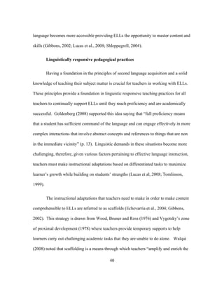 language becomes more accessible providing ELLs the opportunity to master content and
skills (Gibbons, 2002; Lucas et al., 2008; Shleppegrell, 2004).
Linguistically responsive pedagogical practices
Having a foundation in the principles of second language acquisition and a solid
knowledge of teaching their subject matter is crucial for teachers in working with ELLs.
These principles provide a foundation in linguistic responsive teaching practices for all
teachers to continually support ELLs until they reach proficiency and are academically
successful. Goldenberg (2008) supported this idea saying that “full proficiency means
that a student has sufficient command of the language and can engage effectively in more
complex interactions that involve abstract concepts and references to things that are non
in the immediate vicinity” (p. 13). Linguistic demands in these situations become more
challenging, therefore, given various factors pertaining to effective language instruction,
teachers must make instructional adaptations based on differentiated tasks to maximize
learner’s growth while building on students’ strengths (Lucas et al, 2008; Tomlinson,
1999).
The instructional adaptations that teachers need to make in order to make content
comprehensible to ELLs are referred to as scaffolds (Echevarria et al., 2004; Gibbons,
2002). This strategy is drawn from Wood, Bruner and Ross (1976) and Vygotsky’s zone
of proximal development (1978) where teachers provide temporary supports to help
learners carry out challenging academic tasks that they are unable to do alone. Walqui
(2008) noted that scaffolding is a means through which teachers “amplify and enrich the
	
  

	
  

40

 