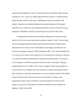 linguistic and extralinguistic context” allowing learners to successfully obtain concepts
and skills (p. 107). Lucas et al. (2008) suggested that for teachers to scaffold learning
effectively, they must have three types of pedagogical expertise: familiarity with
students’ linguistic and academic backgrounds; and understanding of the language
demands that are conducive to the learning tasks that are expected; and skills for using
appropriate scaffolding so that ELLs can participate successfully in those tasks.
Learning about the linguistic and academic backgrounds of students provides
teachers with the tools to plan instruction according to students’ levels. Thus, knowing
the native language proficiency skills acquired from each student will help teachers
differentiate lessons because of the transferability of knowledge and skills that exist
between the languages (Cummins, 2000; Goldenberg, 2008). ELLs (both immigrant and
U.S. born) come to schools with varying levels of oral proficiency and literacy; therefore,
it is critical that teachers understand this in planning for academic tasks. An extensive
use of strategies is available for teachers to become familiar with students’ language
backgrounds (Lucas et al., 2008). Some of these strategies include: asking students to
describe orally or in writing their previous experiences in school; asking parents about
those experiences; interacting with students one-on-one; listening carefully when students
interact with each other; observing interactions in the hallways, cafeteria, and
playgrounds outside of class; and finally, using other teachers who may know the
students as resources for information on students’ proficiency levels (Verplaetse &
Migliacci, 2008; Yedlin, 2007).

	
  

	
  

41

 
