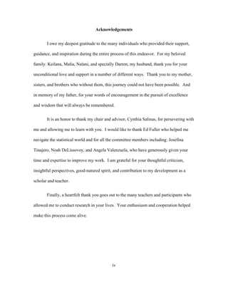 Acknowledgements
I owe my deepest gratitude to the many individuals who provided their support,
guidance, and inspiration during the entire process of this endeavor. For my beloved
family: Keilana, Malia, Nalani, and specially Darren, my husband, thank you for your
unconditional love and support in a number of different ways. Thank you to my mother,
sisters, and brothers who without them, this journey could not have been possible. And
in memory of my father, for your words of encouragement in the pursuit of excellence
and wisdom that will always be remembered.
It is an honor to thank my chair and advisor, Cynthia Salinas, for persevering with
me and allowing me to learn with you. I would like to thank Ed Fuller who helped me
navigate the statistical world and for all the committee members including: Josefina
Tinajero, Noah DeLissovoy, and Angela Valenzuela, who have generously given your
time and expertise to improve my work. I am grateful for your thoughtful criticism,
insightful perspectives, good-natured spirit, and contribution to my development as a
scholar and teacher.
Finally, a heartfelt thank you goes out to the many teachers and participants who
allowed me to conduct research in your lives. Your enthusiasm and cooperation helped
make this process come alive.

iv
	
  

 